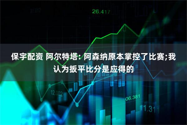 保宇配资 阿尔特塔: 阿森纳原本掌控了比赛;我认为扳平比分是应得的