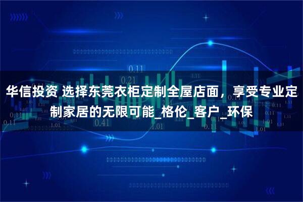 华信投资 选择东莞衣柜定制全屋店面，享受专业定制家居的无限可能_格伦_客户_环保