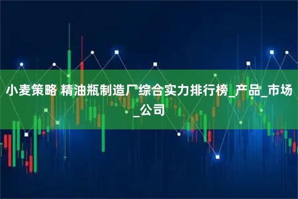 小麦策略 精油瓶制造厂综合实力排行榜_产品_市场_公司