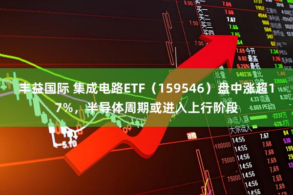 丰益国际 集成电路ETF（159546）盘中涨超17%，半导体周期或进入上行阶段