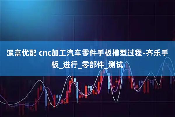 深富优配 cnc加工汽车零件手板模型过程-齐乐手板_进行_零部件_测试