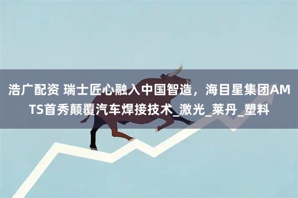 浩广配资 瑞士匠心融入中国智造,海目星集团AMTS首秀颠覆汽车焊接技术_激光_莱丹_塑料