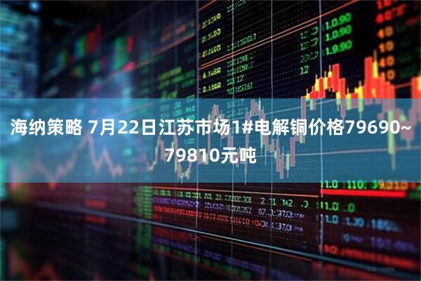 海纳策略 7月22日江苏市场1#电解铜价格79690~79810元吨