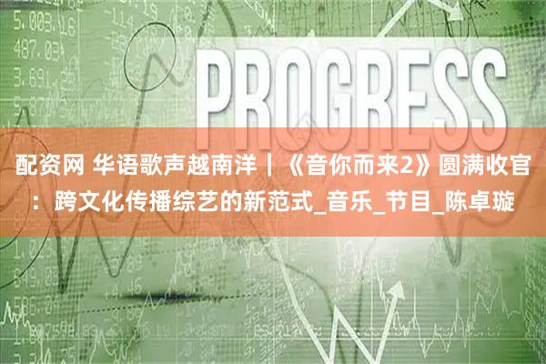 配资网 华语歌声越南洋｜《音你而来2》圆满收官：跨文化传播综艺的新范式_音乐_节目_陈卓璇
