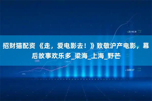 招财猫配资 《走，爱电影去！》致敬沪产电影，幕后故事欢乐多_梁海_上海_野芒