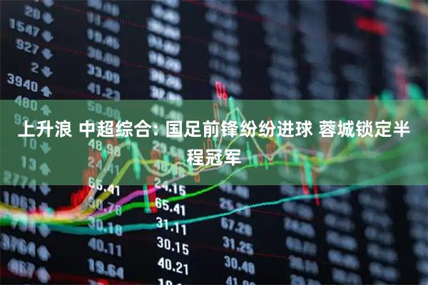 上升浪 中超综合: 国足前锋纷纷进球 蓉城锁定半程冠军