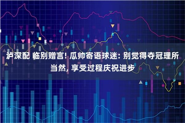 泸深配 临别赠言! 瓜帅寄语球迷: 别觉得夺冠理所当然, 享受过程庆祝进步