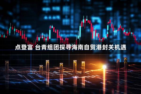 点登富 台青组团探寻海南自贸港封关机遇