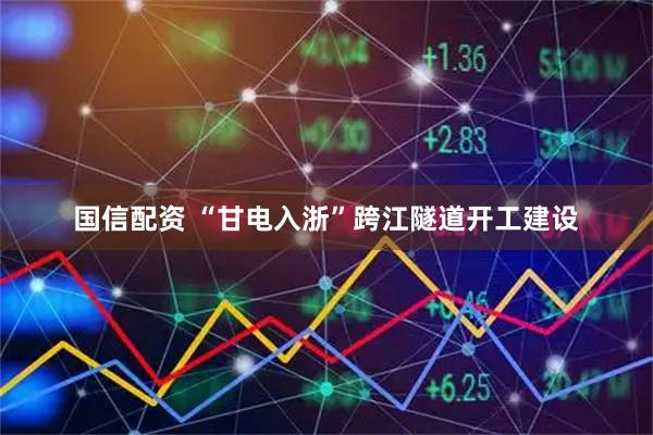 国信配资 “甘电入浙”跨江隧道开工建设