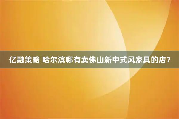 亿融策略 哈尔滨哪有卖佛山新中式风家具的店？