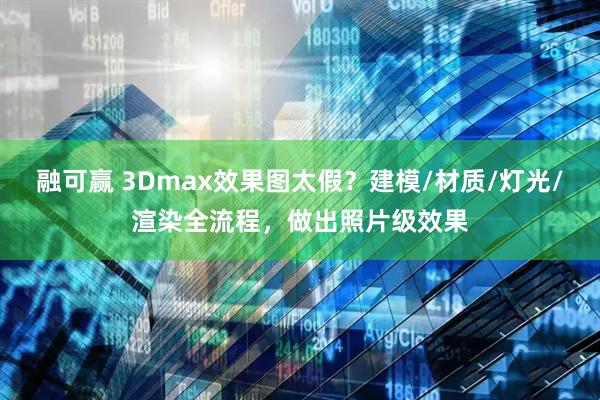融可赢 3Dmax效果图太假？建模/材质/灯光/渲染全流程，做出照片级效果