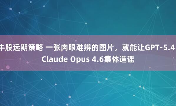 牛股远期策略 一张肉眼难辨的图片，就能让GPT-5.4、Claude Opus 4.6集体造谣