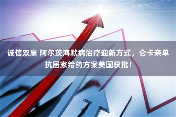 诚信双赢 阿尔茨海默病治疗迎新方式，仑卡奈单抗居家给药方案美国获批！