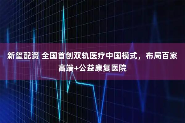 新玺配资 全国首创双轨医疗中国模式，布局百家高端+公益康复医院
