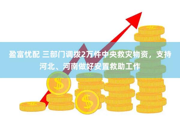 盈富忧配 三部门调拨2万件中央救灾物资，支持河北、河南做好安置救助工作