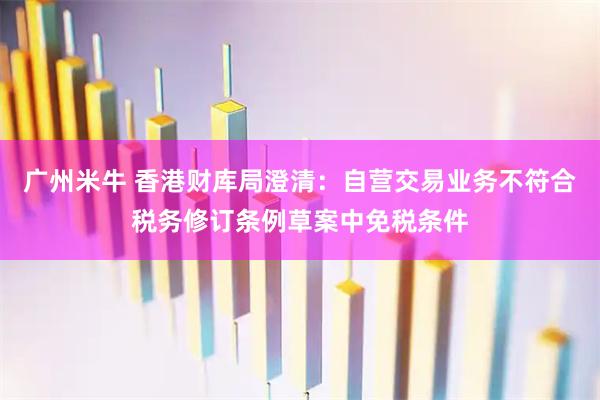 广州米牛 香港财库局澄清：自营交易业务不符合税务修订条例草案中免税条件