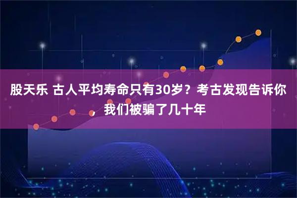 股天乐 古人平均寿命只有30岁?考古发现告诉你,我们被骗了几十年