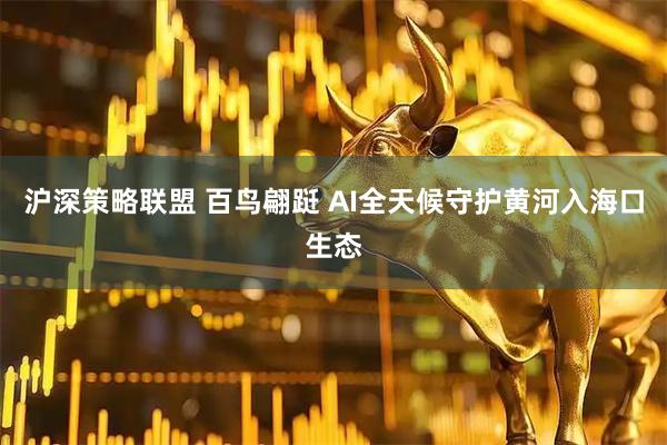 沪深策略联盟 百鸟翩跹 AI全天候守护黄河入海口生态