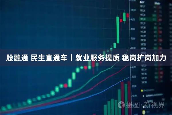 股融通 民生直通车丨就业服务提质 稳岗扩岗加力