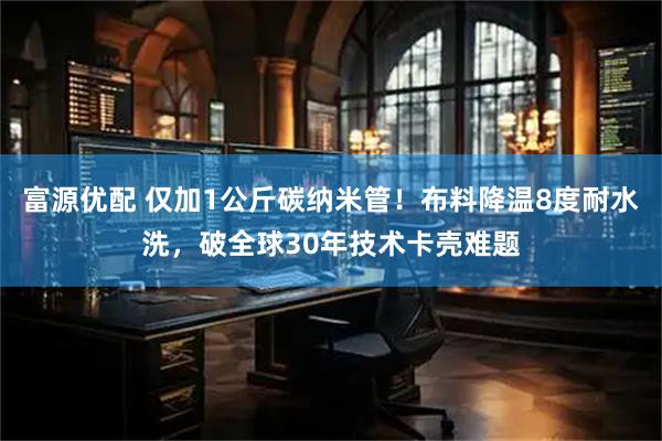 富源优配 仅加1公斤碳纳米管！布料降温8度耐水洗，破全球30年技术卡壳难题